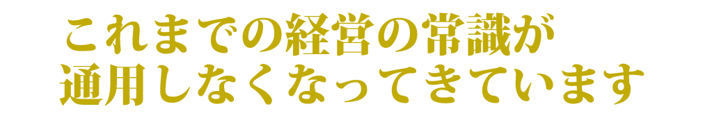 これまでの経営の常識が通用しなくなってきています