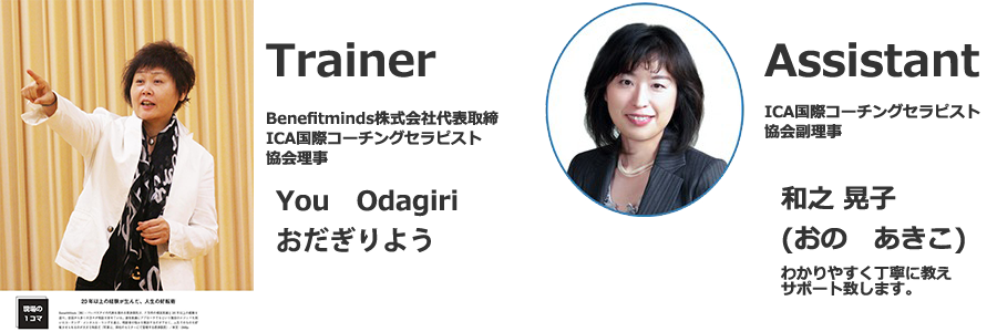 Trainer Benefitminds株式会社代表取締 ICA国際コーチングセラピスト協会理事 You Odagiri おだぎりよう Assistant ICA国際コーチングセラピスト協会副理事 和之晃子（おの　あきこ）わかりやすく丁寧に教えサポート致します。