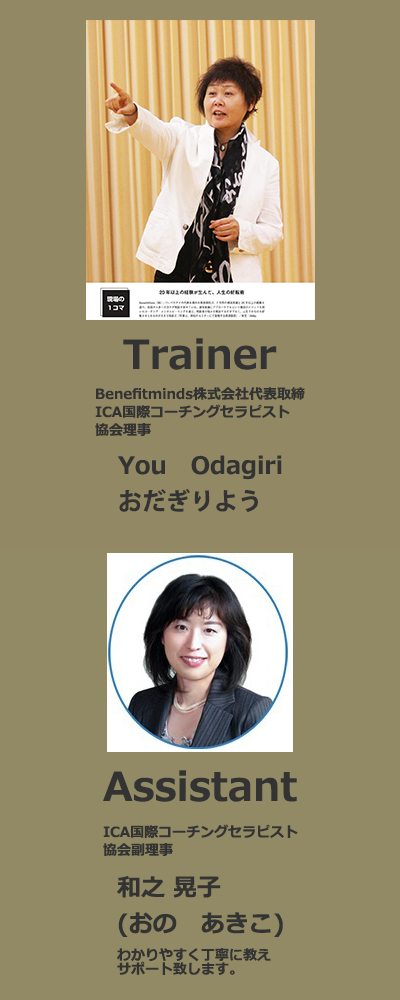 Trainer Benefitminds株式会社代表取締 ICA国際コーチングセラピスト協会理事 You Odagiri おだぎりよう Assistant ICA国際コーチングセラピスト協会副理事 和之晃子（おの　あきこ）わかりやすく丁寧に教えサポート致します。